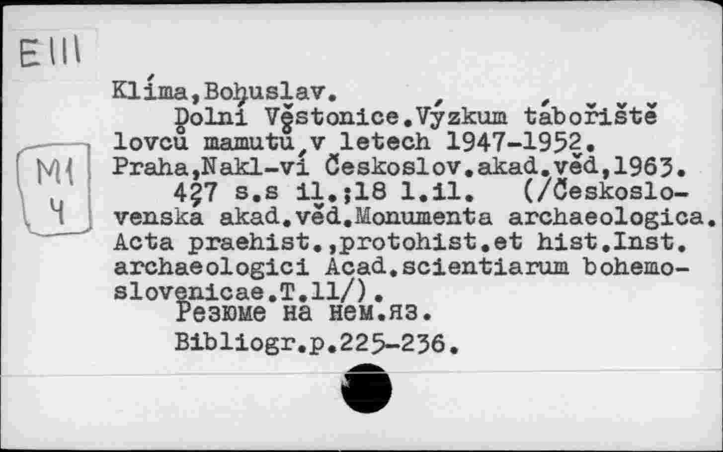 ﻿E III
Klima,Bo^uslav, f ,	„ „ v
Dolni Vestonice.Vyzkum taboristè lovcu mamutu,v letech 1947-1952.
Praha,Nakl- vi öeskoslov.akad,ved,1963.
4Ç7 s.s ll.;18 1.11. (/öeskoslo-venska akad.vêd.Monumenta archaeologica. Acta praehist.,protohist.et hist.Inst, archaeologici Acad.scientiarum bohemo-slovenicae.T.ll/).
Резюме на нем.яз.
Bibliogr.p.225-236.